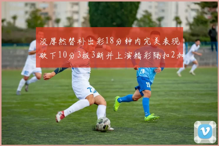 淡厚然替补出彩18分钟内完美表现砍下10分3板3断并上演精彩隔扣2加1
