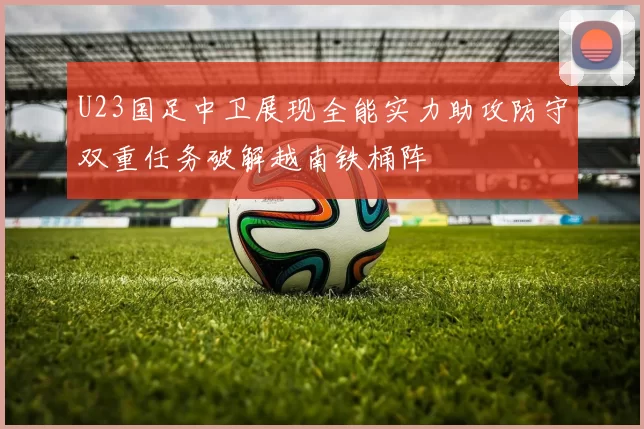 U23国足中卫展现全能实力助攻防守双重任务破解越南铁桶阵
