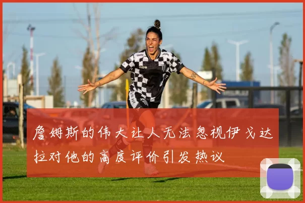 詹姆斯的伟大让人无法忽视伊戈达拉对他的高度评价引发热议