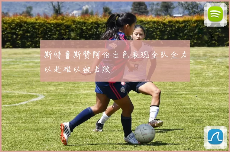斯特鲁斯赞阿伦出色表现全队全力以赴难以被击败