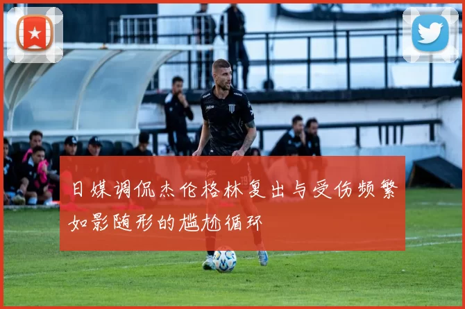 日媒调侃杰伦格林复出与受伤频繁如影随形的尴尬循环
