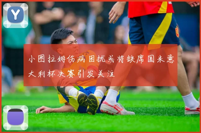 小图拉姆伤病困扰或将缺席国米意大利杯决赛引发关注