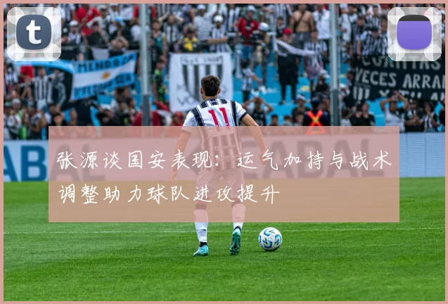 张源谈国安表现：运气加持与战术调整助力球队进攻提升