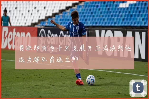 曼联即将与卡里克展开正式谈判他成为球队首选主帅