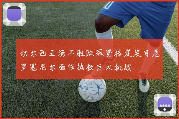 切尔西五场不胜欧冠资格岌岌可危罗塞尼尔面临执教巨大挑战