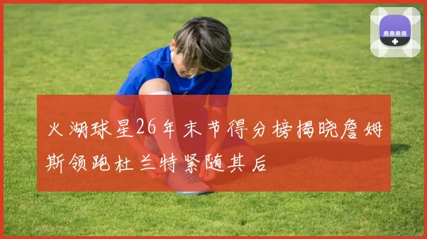 火湖球星26年末节得分榜揭晓詹姆斯领跑杜兰特紧随其后