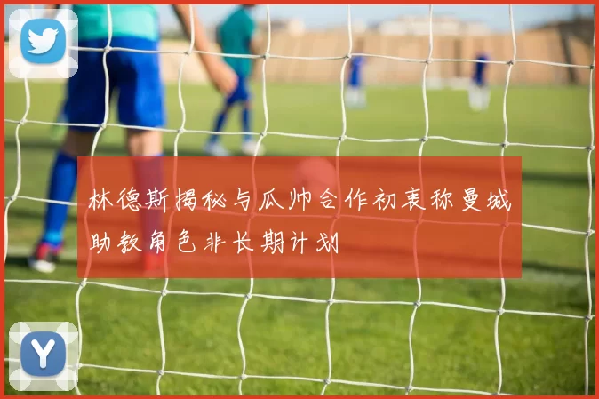 林德斯揭秘与瓜帅合作初衷称曼城助教角色非长期计划