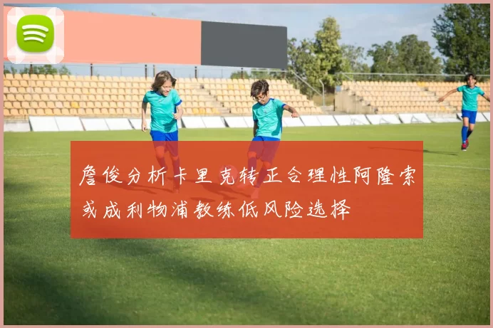 詹俊分析卡里克转正合理性阿隆索或成利物浦教练低风险选择