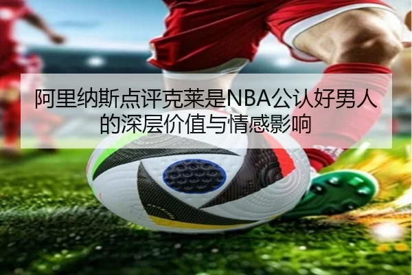 阿里纳斯点评克莱是NBA公认好男人的深层价值与情感影响